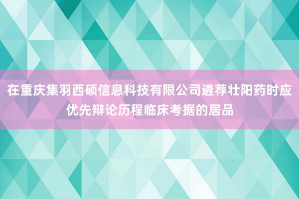 在重庆集羽西硕信息科技有限公司遴荐壮阳药时应优先辩论历程临床考据的居品